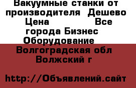 Вакуумные станки от производителя. Дешево › Цена ­ 150 000 - Все города Бизнес » Оборудование   . Волгоградская обл.,Волжский г.